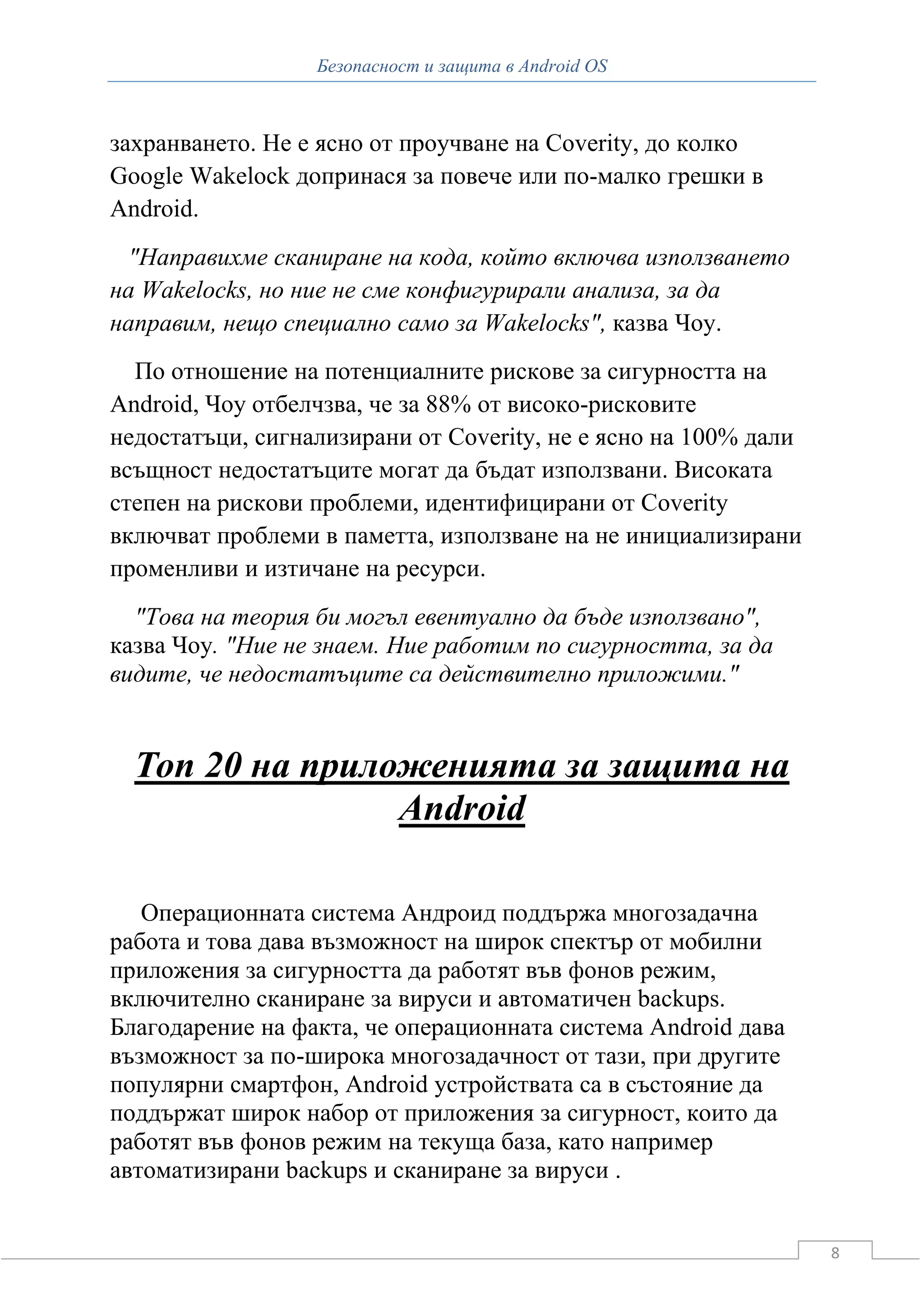 Безопасност и защита в Android OS



захранването. Не е ясно от проучване на Coverity, до колко
Google Wakelock допринася за повече или по-малко грешки в
Android.
 "Направихме сканиране на кода, който включва използването
на Wakelocks, но ние не сме конфигурирали анализа, за да
направим, нещо специално само за Wakelocks", казва Чоу.
  По отношение на потенциалните рискове за сигурността на
Android, Чоу отбелчзва, че за 88% от високо-рисковите
недостатъци, сигнализирани от Coverity, не е ясно на 100% дали
всъщност недостатъците могат да бъдат използвани. Високата
степен на рискови проблеми, идентифицирани от Coverity
включват проблеми в паметта, използване на не инициализирани
променливи и изтичане на ресурси.
  "Това на теория би могъл евентуално да бъде използвано",
казва Чоу. "Ние не знаем. Ние работим по сигурността, за да
видите, че недостатъците са действително приложими."


  Топ 20 на приложенията за защита на
                 Android

   Операционната система Андроид поддържа многозадачна
работа и това дава възможност на широк спектър от мобилни
приложения за сигурността да работят във фонов режим,
включително сканиране за вируси и автоматичен backups.
Благодарение на факта, че операционната система Android дава
възможност за по-широка многозадачност от тази, при другите
популярни смартфон, Android устройствата са в състояние да
поддържат широк набор от приложения за сигурност, които да
работят във фонов режим на текуща база, като например
автоматизирани backups и сканиране за вируси .


                                                                 8
 