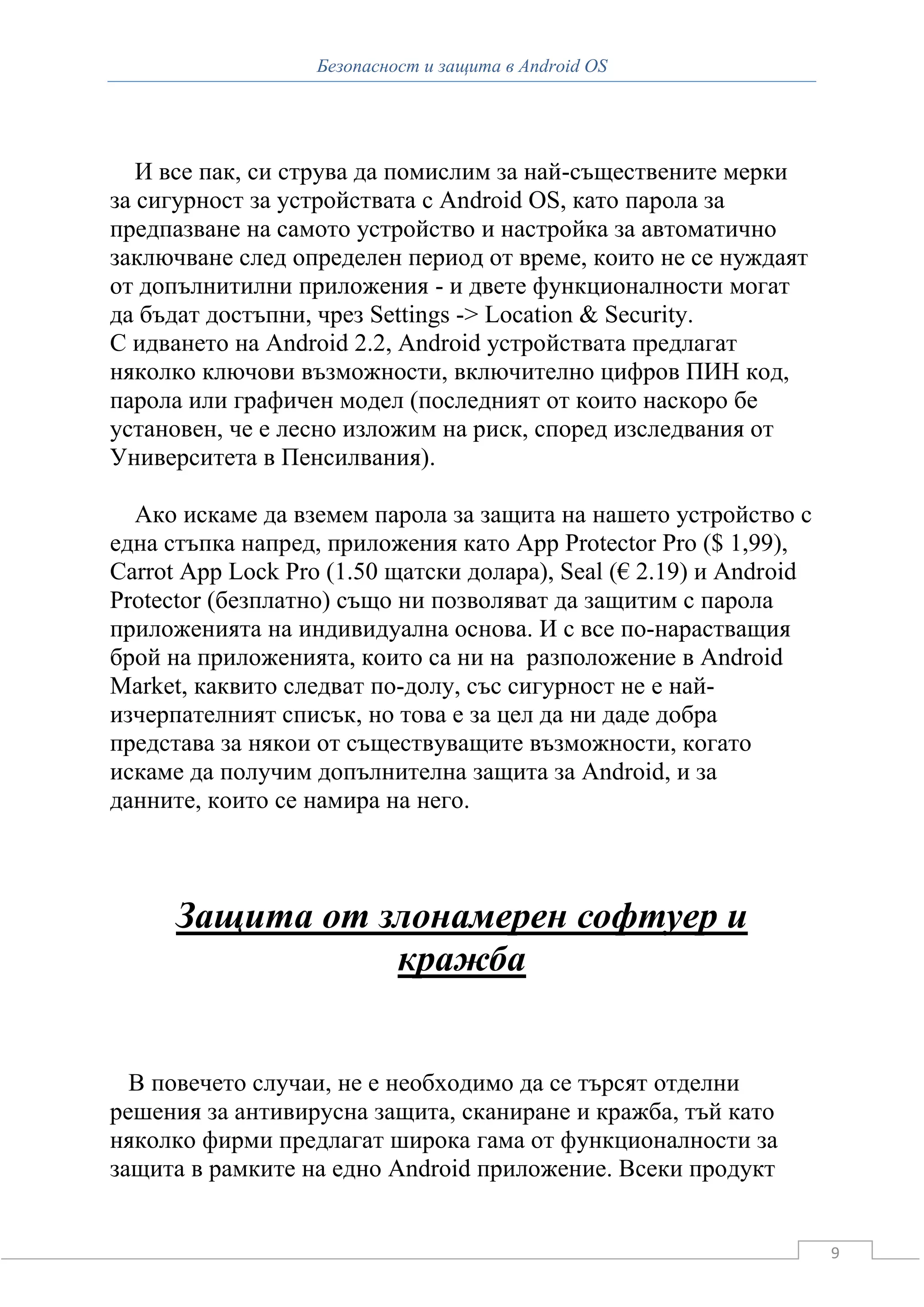 Безопасност и защита в Android OS




   И все пак, си струва да помислим за най-съществените мерки
за сигурност за устройствата с Android OS, като парола за
предпазване на самото устройство и настройка за автоматично
заключване след определен период от време, които не се нуждаят
от допълнитилни приложения - и двете функционалности могат
да бъдат достъпни, чрез Settings -> Location & Security.
С идването на Android 2.2, Android устройствата предлагат
няколко ключови възможности, включително цифров ПИН код,
парола или графичен модел (последният от които наскоро бе
установен, че е лесно изложим на риск, според изследвания от
Университета в Пенсилвания).

  Ако искаме да вземем парола за защита на нашето устройство с
една стъпка напред, приложения като App Protector Pro ($ 1,99),
Carrot App Lock Pro (1.50 щатски долара), Seal (€ 2.19) и Android
Protector (безплатно) също ни позволяват да защитим с парола
приложенията на индивидуална основа. И с все по-нарастващия
брой на приложенията, които са ни на разположение в Android
Market, каквито следват по-долу, със сигурност не е най-
изчерпателният списък, но това е за цел да ни даде добра
представа за някои от съществуващите възможности, когато
искаме да получим допълнителна защита за Android, и за
данните, които се намира на него.



      Защита от злонамерен софтуер и
                 кражба


  В повечето случаи, не е необходимо да се търсят отделни
решения за антивирусна защита, сканиране и кражба, тъй като
няколко фирми предлагат широка гама от функционалности за
защита в рамките на едно Android приложение. Всеки продукт


                                                                    9
 