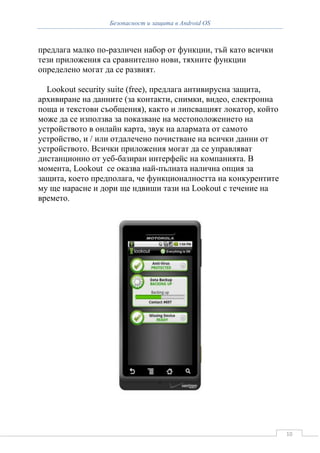 Безопасност и защита в Android OS



предлага малко по-различен набор от функции, тъй като всички
тези приложения са сравнително нови, тяхните функции
определено могат да се развият.

  Lookout security suite (free), предлага антивирусна защита,
архивиране на данните (за контакти, снимки, видео, електронна
поща и текстови съобщения), както и липсващият локатор, който
може да се използва за показване на местоположението на
устройството в онлайн карта, звук на алармата от самото
устройство, и / или отдалечено почистване на всички данни от
устройството. Всички приложения могат да се управляват
дистанционно от уеб-базиран интерфейс на компанията. В
момента, Lookout се оказва най-пълната налична опция за
защита, което предполага, че функционалността на конкурентите
му ще нарасне и дори ще ндвиши тази на Lookout с течение на
времето.




                                                                10
 