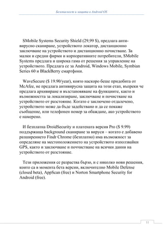 Безопасност и защита в Android OS




  SMobile Systems Security Shield (29,99 $), предлага анти-
вирусно сканиране, устройството локатор, дистанционно
заключване на устройството и дистанционно почистване. За
малки и средни фирми и корпоративните потребители, SMobile
Systems предлага и широка гама от решения за управление на
устройството. Предлага се за Android, Windows Mobile, Symbian
Series 60 и BlackBerry смартфони.

  WaveSecure ($ 19.90/year), която наскоро беше придобита от
McAfee, не предлага антивирусна защита на този етап, въпреки че
предлага архивиране и възстановяване на функциите, както и
възможността за локализиране, заключване и почистване на
устройството от разстояние. Когато е заключено отдалечено,
устройството може да бъде задействано и да се покаже
съобщение, или телефонен номер за обаждане, ако устройството
е намерено.

  И безплатна DroidSecurity и платената версия Pro ($ 9.99)
поддържаща background сканиране за вируси – когато е добавено
разширението Findr Chrome (безплатно) има възможност за
определяне на местоположението на устройството използвайки
GPS, както и заключване и поччистване на всички данни на
устройството от разстояние.

  Тези приложения се разраства бързо, и с няколко нови решения,
които са в момента бета версии, включително Mobile Defense
(closed beta), AppScan (free) и Norton Smartphone Security for
Android (free).




                                                                  11
 
