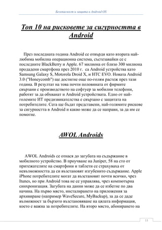 Безопасност и защита в Android OS




Топ 10 на рисковете за сигурността в
               Android

   През последната година Android се отвърди като втората най-
любима мобилна операционна система, състезавайки се с
последните BlackBerry и Apple. 67 милиона от близо 300 милиона
продадени смартфона през 2010 г. са Android устройства като
Samsung Galaxy S, Motorola Droid X, и HTC EVO. Новата Android
3.0 ("Honeycomb") ще достигне още по-голям растеж през тази
година. В резултат на това почти половината от фирмите
свързани с производството на софтуер за мобилни телефони,
работят за да обхванат и Android устройствата. Едно от най-
големите ИТ предизвикателства е свързано с защитата на
потребителите. Сега ще бъдат представени, най-голямите рискове
за сигурността в Android и какво може да се направи, за да им се
помогне.



                    AWOL Androids


   AWOL Androids се отнася до загубата на съдържание в
мобилното устройство. В проучване на Juniper, 58 на сто от
притежателите на смартфони и таблети се страхуваха от
невъзможността да си възстановят изгубенито съдържание. Apple
iPhone потребителите могат да възстановят почти всичко, чрез
Itunes, но при Android това не се управлява, чрез компютърна
синхронизация. Загубата на данни може да се избегне по два
начина. На първо място, инсталирането на приложения за
архивиране (например WaveSecure, MyBackup), за да се даде
възможност за бързото възстановяване на цялата информация,
което е важна за потребителите. На второ място, абонирането на


                                                                   13
 