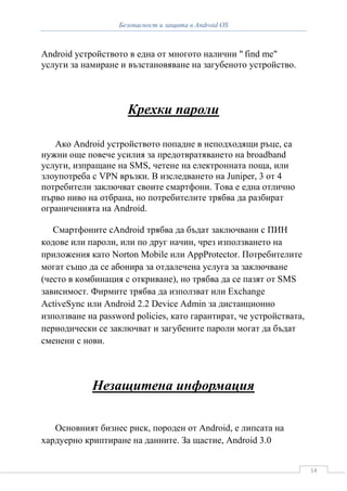 Безопасност и защита в Android OS



Android устройството в една от многото налични " find me"
услуги за намиране и възстановяване на загубеното устройство.



                     Крехки пароли

   Ако Android устройството попадне в неподходящи ръце, са
нужни още повече усилия за предотвратяването на broadband
услуги, изпращане на SMS, четене на електронната поща, или
злоупотреба с VPN връзки. В изследването на Juniper, 3 от 4
потребители заключват своите смартфони. Това е една отлично
първо ниво на отбрана, но потребителите трябва да разбират
ограниченията на Android.

   Смартфоните сAndroid трябва да бъдат заключвани с ПИН
кодове или пароли, или по друг начин, чрез използването на
приложения като Norton Mobile или AppProtector. Потребителите
могат също да се абонира за отдалечена услуга за заключване
(често в комбинация с откриване), но трябва да се пазят от SMS
зависимост. Фирмите трябва да използват или Exchange
ActiveSync или Android 2.2 Device Admin за дистанционно
използване на password policies, като гарантират, че устройствата,
периодически се заключват и загубените пароли могат да бъдат
сменени с нови.



            Незащитена информация

   Основният бизнес риск, породен от Android, е липсата на
хардуерно криптиране на данните. За щастие, Android 3.0


                                                                     14
 