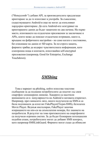 Безопасност и защита в Android OS



("Honeycomb ") добавя API, за производителите предлагащи
криптиране за да го използват в употреба. За съжаление,
съществуващите Android-и още не могат да изпълняват
хардуерно криптиране. До сега Android-ите осигуряват на
криптираните данни да бъдат защитени по два начина. На първо
място, изпозването на отдалечени приложения за заключване и
APIs, които може да поискат отдалечено изтриване, както и,
връщане на фабричните настройки - но само когато е постижимо,
без изискване на данни от SD карта. За по-строга защита,
фирмите трябва да кодират чувствителната информация, като
електронна поща и контакти, използвайки self-encrypted
приложения (например, Good for Enterprise, Exchange
Touchdown).




                          SMShing

   Това е вариант на phishing, който използва текстови
съобщения за да подмами потребителите да посетят със своя
смартфон злонамерени линкове. Хакерите са насочили
вниманието си в популярността на Android и неговата откритост.
Например, през миналото лято, много получатели на SMS-и са
били подтикнати да изтеглят FakePlayer(Trojan-SMS), безплатен
Movie Player. Веднъж инсталиран, FakePlayer започва
изпращането на sms-си на скъполатени номера, без знанието на
потребителя. В резултат на това притежателите на смартфоните
са получили огромни сметки. За да бъдат блокирани потенциални
подобни атаки, потребителите могат да добавят SMS контрол,
като например SMSLinkGuard. Фирмите могат също да обмислят



                                                                 15
 