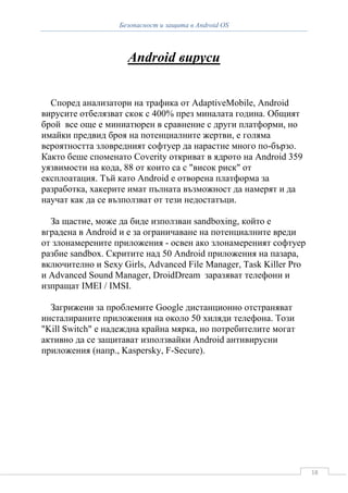 Безопасност и защита в Android OS



                    Android вируси


  Според анализатори на трафика от AdaptiveMobile, Android
вирусите отбелязват скок с 400% през миналата година. Общият
брой все още е миниатюрен в сравнение с други платформи, но
имайки предвид броя на потенциалните жертви, е голяма
вероятността зловредният софтуер да нарастне много по-бързо.
Както беше споменато Coverity откриват в ядрото на Android 359
уязвимости на кода, 88 от които са с "висок риск" от
експлоатация. Тъй като Android е отворена платформа за
разработка, хакерите имат пълната възможност да намерят и да
научат как да се възползват от тези недостатъци.

  За щастие, може да биде използван sandboxing, който е
вградена в Android и е за ограничаване на потенциалните вреди
от злонамерените приложения - освен ако злонамереният софтуер
разбие sandbox. Скритите над 50 Android приложения на пазара,
включително и Sexy Girls, Advanced File Manager, Task Killer Pro
и Advanced Sound Manager, DroidDream заразяват телефони и
изпращат IMEI / IMSI.

  Загрижени за проблемите Google дистанционно отстраняват
инсталираните приложения на около 50 хиляди телефона. Този
"Kill Switch" е надеждна крайна мярка, но потребителите могат
активно да се защитават използвайки Android антивирусни
приложения (напр., Kaspersky, F-Secure).




                                                                   18
 
