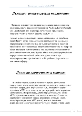 Безопасност и защита в Android OS



  Лъжливи анти-вирувсни приложения


  Фалшиви антивирусни ментета заляха света на персоналните
компютри, и вече се разпространяват и в Android. Когато Google
уби DroidDream, той инсталира почистващи приложения,
наречени "Android Market Security Tool 2011".
Пример за подобен софтуер е скоро появилия се на китайския
пазар Bgserv, който се представя за инструмент на Google, но,
превозващ троянски SMS-и.За да бъдат заобиколени подобни
приложения е необходима да се проучат продавачите и е добре да
бъдат прочетени коментарите за тях. Големите компании могат
да използват софтуер, като Sybase Afaria осигуряващ приложение
за управление на Android, който осигурява защита при
инсталирването на приложенията и би трябвало да разпознава
лъжливия софтуер.




      Липса на прозрачност и контрол

   В крайна сметка, големите фирмите трябва да обхванат
служителите, които използват андроиди - дори и за служителите,
закупели андроидите. За разлика от IOS, Android все още не
предлагат MDM за да позволи на трети устройства да управляват
устройството. Въпреки това, Android предоставя APIs, които
MDM приложението може да използвате за четене / запис на
настройките (например, парола сложност), атрибути (напр.,
инсталирани програми, GPS място), както и да посочи
дистанционно заключване или изчистване. Малко от това може


                                                                 19
 
