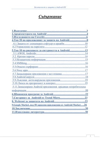 Безопасност и защита в Android OS



                                   Съдържание


1.Въведение.........................................................................................3
2.Архитектурата на Android ...........................................................4
3.Изследването на Coverity..............................................................6
4.Топ 20 на приложеният за защита на Android..........................8
 4.1.Защита от злонамерен софтуер и кражби...............................10
4.2 Управление на паролите............................................................12
5.Топ 10 на рисковете за сигурността в Android.......................13
 5.1.AWOL Androids.........................................................................14
 5.2. Крехки пароли...........................................................................14
 5.3.Незащитена информация...........................................................15
 5.4.SMShing.......................................................................................16
 5.5.Опасно сърфиране......................................................................16
 5.6.Nosy apps.....................................................................................17
 5.7.Замаскирани приложения с цел измама...................................17
 5.8.Android вируси............................................................................18
 5.9.Лъжливи анти-вирувсни приложения.....................................19
 5.10.Липса на прозрачност и контрол............................................19
 5.11.Замаскирани Android приложения крадящи потребителска
информация.......................................................................................20
6.Шпионски програми за Android................................................22
7.Сигурност за Android от Trend Micro.....................................23
8. Webroot за защитата на Android……………………………..23
9.Google Market, над 50 заразени приложения от Android Market…..26
10.Заключение..................................................................................30
11.Използвана литература.............................................................30




                                                                                                        2
 