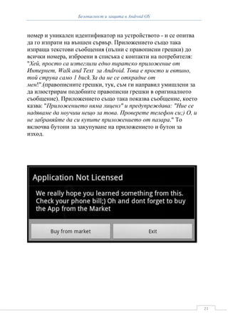 Безопасност и защита в Android OS



номер и уникален идентификатор на устройството - и се опитва
да го изпрати на външен сървър. Приложението също така
изпраща текстови съобщения (пълни с правописни грешки) до
всички номера, изброени в списъка с контакти на потребителя:
"Хей, просто са изтеглили едно пиратско приложение от
Интернет, Walk and Text за Android. Това е просто и евтино,
той струва само 1 buck.За да не се открадне от
мен!".(правописните грешки, тук, съм ги направил умишлени за
да илюстрирам подобните правописни грешки в оригиналното
съобщение). Приложението също така показва съобщение, което
казва: "Приложението няма лиценз" и предупреждава: "Ние се
надяваме да ноучиш нещо за това. Проверете телефон си;) О, и
не забравяйте да си купите приложението от пазара." То
включва бутони за закупуване на приложението и бутон за
изход.




                                                               21
 