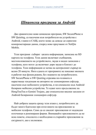 Безопасност и защита в Android OS




        Шпионски програми за Android

  Две сравнително нови шпионски програми, SW SecurePhone и
SW Quieting, са насочени към потребители на устройства с
Android, главно в САЩ, което може да доведе до сериозни
компрометиращи данни, според ново проучване от NetQin
Mobile.

  Тези програми събират цялата информация, записана на SD
картата на телефона. Тези данни включват съобщения,
местоположението на устройството, звуци и видео записини с
телефона, като могат да включват дори звуци в близост до
телефона. Тази информация се качва на централният сървър на
всеки 20 минути. Нито едната от програмите не показват иконата
и работят във фонов режим, без знанието на потребителите.
SW SecurePhone и SW Quieting отразява по-голямата и
нарастваща тенденция на авторите на злонамерения софтуер,
насочени към мобилните устройства, и по-специално към Android
базирани мобилни устройства. Те идват като продължение на
HongTouTou и Gemini Trojans, две относително високи заплахи от
Android базираниия злонамерен софтуер.


  Най-добрата защита срещу тези атаки е, потребителите да
бъдат много бдителни при изтеглянето на приложения за
мобилни телефони. Само да се свалеят приложения от надеждни
източници и реномирани фирми. Внимавайте приложението да не
иска повече, отколкото е необходимо и стариайте приложения за
сигурностт, ако е възможно.


                                                                 22
 