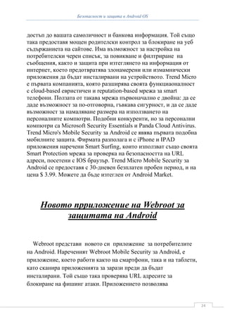 Безопасност и защита в Android OS



достъп до вашата самоличност и банкова информация. Той също
така предоставя мощен родителски контрол за блокиране на уеб
съдържаниета на сайтове. Има възможност за настройка на
потребителски черен списък, за повикване и филтриране на
съобщения, както и защита при изтеглянето на информация от
интернет, което предотвратява злонамерени или измамнически
приложения да бъдат инсталирвани на устройството. Trend Micro
е първата компанията, която разширява своята функциаоналност
с cloud-based евристичен и reputation-based мрежа за smart
телефони. Ползата от такава мрежа първоначално е двойна: да се
даде възможност за по-отговорна, гъвкава сигурност, и да се даде
възможност за намаляване размера на използването на
персоналните компютри. Подобни конкуренти, но за персонални
компютри са Microsoft Security Essentials и Panda Cloud Antivirus.
Trend Micro's Mobile Security за Android се явява първата подобна
мобилните защита. Фирмата разполага и с iPhone и IPAD
приложения наречени Smart Surfing, които използват също своята
Smart Protection мрежа за проверка на безопасността на URL
адреси, посетени с IOS браузър. Trend Micro Mobile Security за
Android се предоставя с 30-дневен безплатен пробен период, и на
цена $ 3.99. Можете да бъде изтеглен от Android Market.




     Новото прриложение на Webroot за
          защитата на Android


  Webroot представи новото си приложение за потребителите
на Android. Нареченият Webroot Mobile Security за Android, е
приложение, което работи както на смартфони, така и на таблети,
като сканира приложенията за зарази преди да бъдат
инсталирани. Той също така проверява URL адресите за
блокиране на фишинг атаки. Приложението позволява


                                                                     24
 