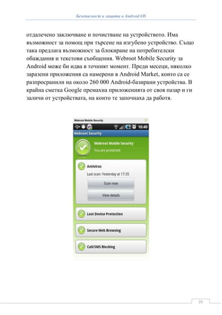 Безопасност и защита в Android OS



отдалечено заключване и почистване на устройството. Има
възможност за помощ при търсене на изгубено устройство. Също
така предлага възможност за блокиране на потребителски
обаждания и текстови съобщения. Webroot Mobile Security за
Android може би идва в точният момент. Преди месеци, няколко
заразени приложения са намерени в Android Market, които са се
разпросранили на около 260 000 Android-базирани устройства. В
крайна сметка Google премахна приложенията от своя пазар и ги
заличи от устройствата, на които те започнаха да работя.




                                                                25
 