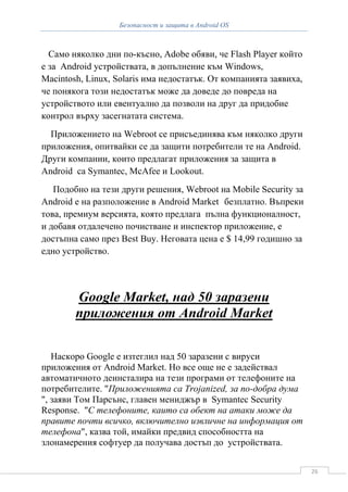 Безопасност и защита в Android OS



  Само няколко дни по-късно, Adobe обяви, че Flash Player който
е за Android устройствата, в допълнение към Windows,
Macintosh, Linux, Solaris има недостатък. От компанията заявиха,
че понякога този недостатък може да доведе до повреда на
устройството или евентуално да позволи на друг да придобие
контрол върху засегнатата система.
  Приложението на Webroot се присъединява към няколко други
приложения, опитвайки се да защити потребители те на Android.
Други компании, които предлагат приложения за защита в
Android са Symantec, McAfee и Lookout.
   Подобно на тези други решения, Webroot на Mobile Security за
Android е на разположение в Android Market безплатно. Въпреки
това, премиум версията, която предлага пълна функционалност,
и добавя отдалечено почистване и инспектор приложение, е
достъпна само през Best Buy. Неговата цена е $ 14,99 годишно за
едно устройство.




        Google Market, над 50 заразени
        приложения от Android Market

   Наскоро Google е изтеглил над 50 заразени с вируси
приложения от Android Market. Но все още не е задействал
автоматичното деинсталира на тези програми от телефоните на
потребителите. "Приложенията са Trojanized, за по-добра дума
", заяви Том Парсънс, главен мениджър в Symantec Security
Response. "С телефоните, каито са обект на атаки може да
правите почти всичко, включително извличне на информация от
телефона", казва той, имайки предвид способността на
злонамерения софтуер да получава достъп до устройствата.


                                                                   26
 