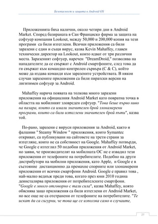Безопасност и защита в Android OS




  Приложенията бяха налични, около четири дни в Android
Market. Според базираната в Сан Франциско фирма за защита на
софтуер компания Lookout, между 50,000 и 200,000 копия на тези
програми са били изтеглени. Всички приложения са били
заразени с един и същи вирус, казва Kevin Mahaffey, главен
технически директор на Lookout, които идват от три различни
места. Заразеният софтуер, наречен "DreamDroid," позволява на
нападателите да се свържат с Android смартфоните, след това да
ги свържат към командно-контролен сървъра (C & C), който
може да издава команди към заразените устройствата. В някои
случаи заразените приложения са били пиратски версии на
лигитимен софтуер за Android.

  Mahaffey нарича появата на толкова много заразени
приложения на официалния Android Market като повратна точка в
областта на мобилният зловреден софтуер. "Това беше първо ниво
на пазара, които са имали значителен брой злонамерени
програми, които са били изтеглени значителен брой пъти", казва
той.

  По-рано, заразени с вируси приложения за Android, както и
фалшиви " Steamy Window " приложения, които Symantec
откриват, са публикувани на сайтовете на трети страни за
изтегляне, които не са собствност на Google. Mahaffey потвърди,
че Google е изтеглил 50 подобни приложения от Android Market,
но заяви, че производителят на мобилната ОС не е извадил тези
приложения от телефоните на потребителите. Подобно на други
дистрибутори на мобилни приложения, като Apple, и Google е в
състояние дистанционно да премахне спорните или злонамерени
приложения от всички смартфони Android. Google е правил това ,
най-малко веднъж преди това, когато през юни 2010 година
деинсталирва приложения от потребителските смартфони.
"Google е много отговорно с тази сила", казва Mahaffey, която
обяснява защо приложения са били изтеглени от Android Market,
но все още не са отстранени от телефоните на потребителите. "Те
искат да са сигурни, че това ще се използва само в случаите,


                                                                  27
 