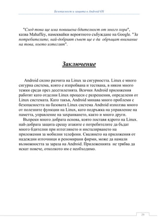Безопасност и защита в Android OS




  "След това ще има повишена бдителност от много хора",
казва Mahaffey, намеквайки вероятното събуждане на Google. "За
потребителите, най-добрият съвет ще е да обръщат внимание
на това, което изтеглят".



                       Заключение

   Android силно разчита на Linux за сигурността. Linux е много
сигурна система, която е изпробвана и тествана, в някои много
тежки среди през десетилетията. Всички Android приложения
работят като отделни Linux процеси с разрешения, определени от
Linux системата. Като такъв, Android минава много проблеми с
безопасността на базовата Linux система. Android използва много
от полезните функции на Linux, като подръжка на управление на
паметта, управление на захранването, както и много други.
  Въпреки много добрата основа, която поставя ядрото на Linux.
най-добрата защита срещу атакитe е потребителите да бъдат
много бдителни при изтеглянето и инсталирването на
приложения за мобилни телефони. Свалянето на приложения от
надеждни източници и реномирани фирми, може да намали
възможността за зараза на Android. Приложенията не трябва да
искат повече, отколкото им е необходимо.




                                                                  29
 