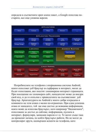 Безопасност и защита в Android OS



определя в съответните open source пакет, а Google използва по-
старите, все още уязвима версии.




  Потребителите на телефони с операционна система Android,
които използват уеб браузър за сърфиране в интернет, могат да
бъдат използвани, ако посетят злонамерена интернет страницата.
При посещение на злонамерен сайт, нападателят може да внедри
свой код, и да го изпълни с привилегиите на съотяветният уеб
браузър. Архитектурата на Android е много добре изградена и
влиянието на тези атаки е малко по-ограничен. При една успешна
атака от нападател, той ще има достъп до всякаква информация,
която може да използва браузърът, като например "бисквитките",
използвани за достъп до сайтове, информация, пусната в
интернет, формуляри, записани пароли и т.н. Те могат също така
да променят начина, по който браузърът работи. Но не могат да
контролират други, несвързани аспекти на телефона, като


                                                                  5
 