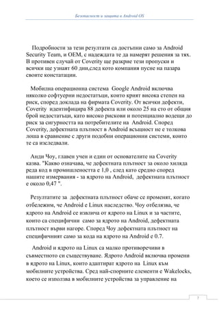 Безопасност и защита в Android OS




  Подробности за тези резултати са достъпни само за Android
Security Team, и OEM, с надеждата те да намерят решения за тях.
В противен случай от Coverity ще разкрие тези пропуски и
всички ще узнаят 60 дни,след кото компания пусне на пазара
своите констатации.

  Мобилна операционна система Google Android включва
няколко софтуерни недостатъци, които крият висока степен на
риск, според доклада на фирмата Coverity. От всички дефекти,
Coverity идентифицира 88 дефекта или около 25 на сто от общия
брой недостатъци, като високо рискови и потенциално водещи до
риск за сигурността на потребителите на Android. Според
Coverity, дефектната плътност в Android всъщност не е толкова
лоша в сравнение с други подобни операционни системи, които
те са изследвали.

  Анди Чоу, главен учен и един от основателите на Coverity
казва. "Какво означава, че дефектната плътност за около хиляда
реда код в промишлеността е 1,0 , след като средно според
нашите измервания - за ядрото на Android, дефектната плътност
е около 0,47 ".

  Резултатите за дефектната плътност обаче се променят, когато
отбележим, че Android е Linux наследство. Чоу отбелязва, че
ядрото на Android се извлича от ядрото на Linux и за частите,
които са специфични само за ядрото на Android, дефектната
плътност върви нагоре. Според Чоу дефектната плътност на
специфичният само за кода на ядрото на Android е 0.7.
   Android и ядрото на Linux са малко противоречиви в
съвместното си съществуване. Ядрото Android включва промени
в ядрото на Linux, които адаптират ядрото на Linux към
мобилните устройства. Сред най-спорните елементи е Wakelocks,
което се използва в мобилните устройства за управление на


                                                                  7
 