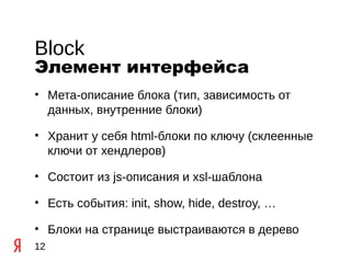 Block
Элемент интерфейса
• Мета-описание блока (тип, зависимость от
  данных, внутренние блоки)

• Хранит у себя html-блоки по ключу (склеенные
  ключи от хендлеров)

• Состоит из js-описания и xsl-шаблона

• Есть события: init, show, hide, destroy, …

• Блоки на странице выстраиваются в дерево
12
 