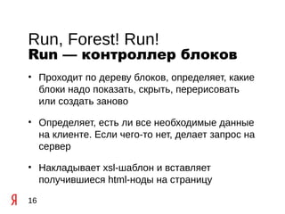 Run, Forest! Run!
Run — контроллер блоков
• Проходит по дереву блоков, определяет, какие
  блоки надо показать, скрыть, перерисовать
  или создать заново

• Определяет, есть ли все необходимые данные
  на клиенте. Если чего-то нет, делает запрос на
  сервер

• Накладывает xsl-шаблон и вставляет
  получившиеся html-ноды на страницу

16
 