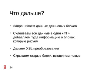 Что дальше?

• Запрашиваем данные для новых блоков

• Склеиваем все данные в один xml +
  добавляем туда информацию о блоках,
  которые рисуем

• Делаем XSL преобразования

• Скрываем старые блоки, вставляем новые


24
 