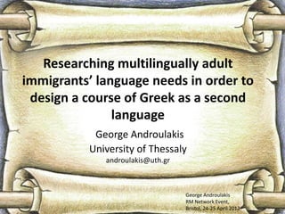 Researching multilingually adult
immigrants’ language needs in order to
 design a course of Greek as a second
               language
            George Androulakis
           University of Thessaly
              androulakis@uth.gr



                                   George Androulakis
                                   RM Network Event,
                                   Bristol, 24-25 April 2012
 