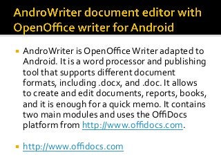 ¡  AndroWriter	is	OpenOﬃce	Writer	adapted	to	
Android.	It	is	a	word	processor	and	publishing	
tool	that	supports	diﬀerent	document	
formats,	including	.docx,	and	.doc.	It	allows	
to	create	and	edit	documents,	reports,	books,	
and	it	is	enough	for	a	quick	memo.	It	contains	
two	main	modules	and	uses	the	OﬃDocs	
platform	from	http://www.oﬃdocs.com.	
¡  http://www.oﬃdocs.com	
 