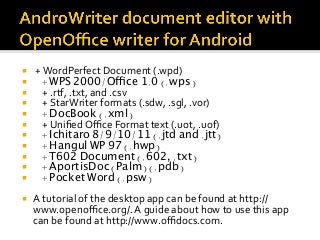 ¡  	+	WordPerfect	Document	(.wpd)	
¡  + WPS 2000/Office 1.0 (.wps)
¡  				+	.rtf,	.txt,	and	.csv	
¡  				+	StarWriter	formats	(.sdw,	.sgl,	.vor)	
¡  + DocBook (.xml)
¡  				+	Uniﬁed	Oﬃce	Format	text	(.uot,	.uof)	
¡  + Ichitaro 8/9/10/11 (.jtd and .jtt)
¡  + Hangul WP 97 (.hwp)
¡  + T602 Document (.602, .txt)
¡  + AportisDoc (Palm) (.pdb)
¡  + Pocket Word (.psw)
¡  A	tutorial	of	the	desktop	app	can	be	found	at	http://
www.openoﬃce.org/.	A	guide	about	how	to	use	this	app	
can	be	found	at	http://www.oﬃdocs.com.		
 