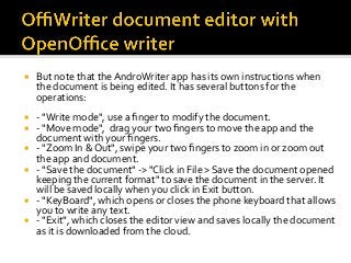 ¡  But	note	that	the	AndroWriter	app	has	its	own	instructions	when	
the	document	is	being	edited.	It	has	several	buttons	for	the	
operations:	
¡  -	"Write	mode",	use	a	ﬁnger	to	modify	the	document.			
¡  -	"Move	mode",		drag	your	two	ﬁngers	to	move	the	app	and	the	
document	with	your	ﬁngers.	
¡  -	"Zoom	In	&	Out",	swipe	your	two	ﬁngers	to	zoom	in	or	zoom	out	
the	app	and	document.		
¡  -	"Save	the	document"	->	"Click	in	File	>	Save	the	document	opened	
keeping	the	current	format"	to	save	the	document	in	the	server.	It	
will	be	saved	locally	when	you	click	in	Exit	button.	
¡  -	"KeyBoard",	which	opens	or	closes	the	phone	keyboard	that	allows	
you	to	write	any	text.	
¡  -	"Exit",	which	closes	the	editor	view	and	saves	locally	the	document	
as	it	is	downloaded	from	the	cloud.	
 