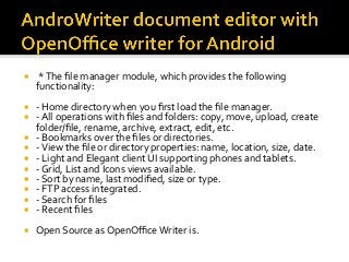 ¡  *	The	ﬁle	manager	module,	which	provides	the	following	
functionality:	
¡  -	Home	directory	when	you	ﬁrst	load	the	ﬁle	manager.	
¡  -	All	operations	with	ﬁles	and	folders:	copy,	move,	upload,	create	
folder/ﬁle,	rename,	archive,	extract,	edit,	etc.	
¡  -	Bookmarks	over	the	ﬁles	or	directories.	
¡  -	View	the	ﬁle	or	directory	properties:	name,	location,	size,	date.	
¡  -	Light	and	Elegant	client	UI	supporting	phones	and	tablets.	
¡  -	Grid,	List	and	Icons	views	available.	
¡  -	Sort	by	name,	last	modiﬁed,	size	or	type.	
¡  -	FTP	access	integrated.	
¡  -	Search	for	ﬁles	
¡  -	Recent	ﬁles	
¡  Open	Source	as	OpenOﬃce	Writer	is.	
 