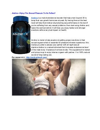 Androx­ Enjoy The Sexual Pleasure To Its Fullest!
Androx is a male testosterone booster that helps men beyond 30 to
keep their sex growth hormones at peak. By having them at the best
level will help them deliver skyrocketing sex performance in the bed.If
you’re suffering from any sexual problems, then start using Androx and
leave the worries behind. It will help you enjoy harder and stronger
erections without any bad impact on health.

Androx is made to help people not getting proper erections in their
sexual orgasm which is essential for pleasant intimate experience. this
makes you able to please your partner with all night sexual
stamina.Androx is a natural stimulant that increases testosterone level
of the male body. It balances hormone levels. This supplement is tested
and proven way to enjoy intense orgasm with partner. It is 100% natural
secret of long lasting sex.
For more===>>  http://androxbrazil.com/

 