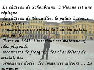 Le château de Schönbrunn  à Vienne est une réplique  du château de Versailles, le palais baroque ( 1700 ) fut construit sur les ruines de l’ancien palais, rasé par les Turcs en 1683. l’intérieur est majestueux :des plafonds recouverts de fresques, des chandeliers de cristal, des  ornements dorés, des immenses miroirs … Le summum se trouve dans la Grande Galerie, où se tinrent de très nombreux bals. C’est dans la chambre aux  miroirs que Mozart,alors âgé de six ans,donna son premier concert  royal en 1762, en présence de Marie - Thérèse et de la  famille royale. 