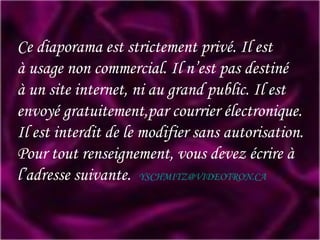 Ce diaporama est strictement privé. Il est à usage non commercial. Il n’est pas destiné à un site internet, ni au grand public. Il est envoyé gratuitement,par courrier électronique. Il est interdit de le modifier sans autorisation. Pour tout renseignement, vous devez écrire à l’adresse suivante.   [email_address] 