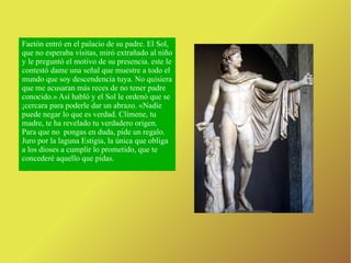 Faetón entró en el palacio de su padre. El Sol, que no esperaba visitas, miró extrañado al niño y le preguntó el motivo de su presencia. este le contestó dame una señal que muestre a todo el mundo que soy descendencia tuya. No quisiera que me acusaran más reces de no tener padre conocido.» Así habló y el Sol le ordenó que se ¡cercara para poderle dar un abrazo. «Nadie puede negar lo que es verdad. Clímene, tu madre, te ha revelado tu verdadero origen. Para que no  pongas en duda, pide un regalo. Juro por la laguna Estigia, la única que obliga a los dioses a cumplir lo prometido, que te concederé aquello que pidas. 