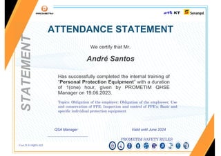 Cert.N.013QSA.023
ATTENDANCE STATEMENT
We certify that Mr.
André Santos
Has successfully completed the internal training of
“Personal Protection Equipment” with a duration
of 1(one) hour, given by PROMETIM QHSE
Manager on 19.06.2023.
Topics: Obligation of the employer; Obligation of the employees; Use
and conservation of PPE; Inspection and control of PPE's; Basic and
specific individual protection equipment
QSA Manager Valid until June 2024
______________________
PROMETIM SAFETY RULES
STATEMENT
 