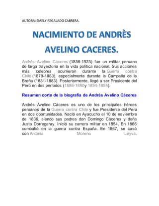 AUTORA: EMELY REGALADO CABRERA.
Andrés Avelino Cáceres (1836-1923) fue un militar peruano
de larga trayectoria en la vida política nacional. Sus acciones
más celebres ocurrieron durante la Guerra contra
Chile (1879-1883), especialmente durante la Campaña de la
Breña (1881-1883). Posteriormente, llegó a ser Presidente del
Perú en dos períodos (1886-1890y 1894-1895).
Resumen corto de la biografía de Andrés Avelino Cáceres
Andrés Avelino Cáceres es uno de los principales héroes
peruanos de la Guerra contra Chile y fue Presidente del Perú
en dos oportunidades. Nació en Ayacucho el 10 de noviembre
de 1836, siendo sus padres don Domingo Cáceres y doña
Justa Dorregaray. Inició su carrera militar en 1854. En 1866
combatió en la guerra contra España. En 1867, se casó
con Antonia Moreno Leyva.
 