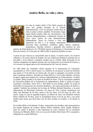 Andrés Bello, su vida y obra.



               La vida de Andrés Bello (1781-1865) conoció de
               cerca tres grandes períodos de la historia
               latinoamericana: vivió sus primeros treinta años de
               vida en plena colonia española (Venezuela), luego
               siguió desde Londres todos los movimientos y las
               victorias independentistas, y finalmente conoció de
               cerca cinco lustros de vida latinoamericana
               independiente. Nació en Caracas y tuvo una
               educación de élite y a la antigua, plenamente
               universal: latín, escolástica, castellano, inglés, francés, medicina,
               matemáticas, filosofía, historia y geografía (fue profesor de esta
materia de Simón Bolívar). En 1796 Bello ingresó al Seminario y Universidad de Santa
Rosa de Caracas. El 14 de junio de 1800 recibió el grado de bachiller en artes.

A pesar de que Caracas no concentraba para la época, ni mucho menos, los recursos
culturales o la acción oficial de España, era una ciudad que llamaba la atención por su
actividad y nivel cultural a cualquier europeo que la visitaba. Bello destacaba en las
tertulias caraqueñas con algunos poemas, por sus redacciones en la Gazeta de Caracas, y
se le conoció en alguna época con la denominación de Cisne de Anauco.

En 1802 Bello fue nombrado oficial segundo de la gobernaci6n de Venezuela,
ascendiendo en 1810 a oficial mayor. Lo confirmó en ese puesto la Junta de Gobierno
que asume el 19 de abril de ese mismo año. En junio es agregado a la misión enviada
ante el gobierno británico, formada por Simón Bolívar y Luis López Méndez, en busca
de apoyo inglés para asegurar las victorias independentistas en Latinoamérica. Al partir
a Londres, Bello gozaba ya de fama de hombre de letras. Tras la reconquista española
de Venezuela después de su declaración de independencia, Bello se queda sin apoyo
económico venezolano. Entre 1812 y 1822 Bello no tuvo trabajo estable. Se ocupó en
transcribir los manuscritos de Jeremías Bentham, y dio clases particulares de francés y
español. También fue institutor de los hijos de William Richard Hamilton, a la sazón
subsecretario de Relaciones Exteriores. En mayo de 1814, contrajo matrimonio con
Mary Ann Boyland, de 20 años, quien le dio tres hijos. El 9 de mayo de 1821, ella
murió. Luego se casó en segundas nupcias, en febrero de 1824, con Elizabeth Antonia
Dunn, también de 20 años, quien le acompañaría hasta el fin de sus días y con quien
tendría nada menos que doce hijos, tres de ellos nacidos en Londres, y los demás en
Chile.

En Londres Bello vivirá durante 19 años, conociendo a los hombres más representativos
del mundo hispánico de Londres: Blanco White, Gallardo, Salvá, Egaña, Mendívil,
entre los cuales el primero y más importante de estos contactos fue su coterráneo
Francisco de Miranda. Bello vivió en su casa de Grafton Street hasta 1812, ocupando y
trabajando en su gran biblioteca.
 