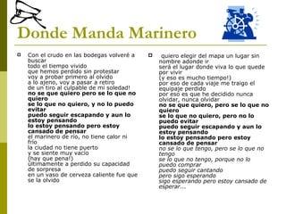 Donde Manda Marinero Con el crudo en las bodegas volveré a buscar todo el tiempo vivido que hemos perdido sin protestar voy a probar primero al olvido a lo ajeno, voy a pasar a retiro de un tiro al culpable de mi soledad!  no se que quiero pero se lo que no quiero se lo que no quiero, y no lo puedo evitar puedo seguir escapando y aun lo estoy pensando lo estoy pensando pero estoy cansado de pensar el marinero de río, no tiene calor ni frío la ciudad no tiene puerto y se siente muy vacío  (hay que pena!)  últimamente a perdido su capacidad de sorpresa en un vaso de cerveza caliente fue que se la olvido quiero elegir del mapa un lugar sin nombre adonde ir será el lugar donde viva lo que quede por vivir  (y eso es mucho tiempo!)  por eso de cada viaje me traigo el equipaje perdido por eso es que he decidido nunca olvidar, nunca olvidar no se que quiero, pero se lo que no quiero se lo que no quiero, pero no lo puedo evitar puedo seguir escapando y aun lo estoy pensando lo estoy pensando pero estoy cansado de pensar no se lo que tengo, pero se lo que no tengo se lo que no tengo, porque no lo puedo comprar puedo seguir cantando pero sigo esperando sigo esperando pero estoy cansado de esperar...  