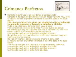 Crímenes Perfectos Sentiste alguna vez lo que es tener el corazón roto Sentiste a los asuntos pendientes volver hasta volverte muy loco Si resulta que sí, si podrás entender lo que me pasa a mí esta noche Ella no va a volver y la pena me empieza a crecer, adentro La moneda cayó por el lado de la soledad y el dolor Todo lo que termina, termina mal, poco a poco Y si no termina se contamina más y eso se cubre de polvo Me parece que soy de la quinta que vio el mundial 78, me tocó crecer viendo a mi alrededor paranoia y dolor La moneda cayó por el lado de la soledad otra vez No me lastimes con tus crímenes perfectos, mientras la gente indiferente se da cuenta De vez en cuando, solamente sale afuera la pena real Si resulta que sí, si podrás entender lo que me pasa a mí esta noche Ella no va a volver y la pena me empieza a crecer, adentro La moneda cayó por el lado de la soledad y el dolor La moneda cayó por el lado de la soledad otra vez La moneda cayó por el lado de la soledad. 