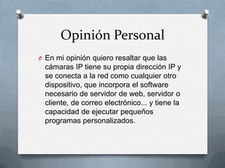 Opinión Personal
O En mi opinión quiero resaltar que las
  cámaras IP tiene su propia dirección IP y
  se conecta a la red como cualquier otro
  dispositivo, que incorpora el software
  necesario de servidor de web, servidor o
  cliente, de correo electrónico... y tiene la
  capacidad de ejecutar pequeños
  programas personalizados.
 