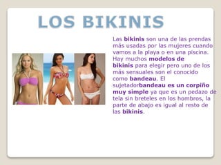 Las bikinis son una de las prendas
más usadas por las mujeres cuando
vamos a la playa o en una piscina.
Hay muchos modelos de
bikinis para elegir pero uno de los
más sensuales son el conocido
como bandeau. El
sujetadorbandeau es un corpiño
muy simple ya que es un pedazo de
tela sin breteles en los hombros, la
parte de abajo es igual al resto de
las bikinis.
 