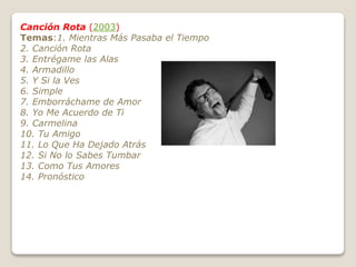Canción Rota (2003)
Temas:1. Mientras Más Pasaba el Tiempo
2. Canción Rota
3. Entrégame las Alas
4. Armadillo
5. Y Si la Ves
6. Simple
7. Emborráchame de Amor
8. Yo Me Acuerdo de Ti
9. Carmelina
10. Tu Amigo
11. Lo Que Ha Dejado Atrás
12. Si No lo Sabes Tumbar
13. Como Tus Amores
14. Pronóstico
 