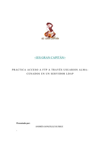 <IES GRAN CAPITÁN>

PRACTICA ACCESO A FTP A TRAVÉS USUARIOS ALMA CENADOS EN UN SERVIDOR LDAP

Presentado por:
ANDRÉS GONZÁLEZ SUÁREZ
,

 