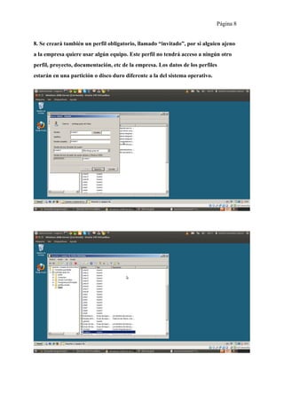 Página 8


8. Se creará también un perfil obligatorio, llamado “invitado”, por si alguien ajeno
a la empresa quiere usar algún equipo. Este perfil no tendrá acceso a ningún otro
perfil, proyecto, documentación, etc de la empresa. Los datos de los perfiles
estarán en una partición o disco duro diferente a la del sistema operativo.
 