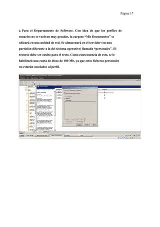 Página 17




c. Para el Departamento de Software. Con idea de que los perfiles de
usuarios no se vuelvan muy pesados, la carpeta “Mis Documentos” se
ubicará en una unidad de red. Se almacenará en el servidor (en una
partición diferente a la del sistema operativo) llamada “personales”. El
recurso debe ser oculto para el resto. Como consecuencia de esto, se le
habilitará una cuota de disco de 100 Mb, ya que estos ficheros personales
no estarán asociados al perfil.
 