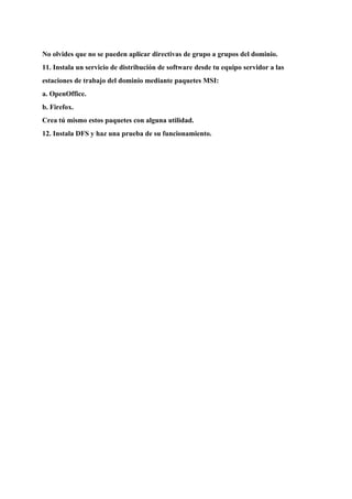 No olvides que no se pueden aplicar directivas de grupo a grupos del dominio.
11. Instala un servicio de distribución de software desde tu equipo servidor a las
estaciones de trabajo del dominio mediante paquetes MSI:
a. OpenOffice.
b. Firefox.
Crea tú mismo estos paquetes con alguna utilidad.
12. Instala DFS y haz una prueba de su funcionamiento.
 