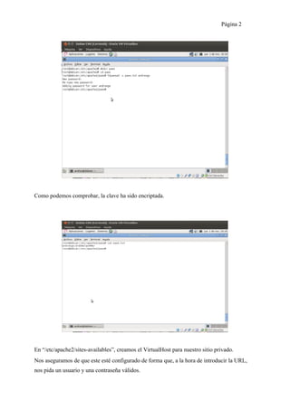 Página 2




Como podemos comprobar, la clave ha sido encriptada.




En “/etc/apache2/sites-availables”, creamos el VirtualHost para nuestro sitio privado.
Nos aseguramos de que este esté configurado de forma que, a la hora de introducir la URL,
nos pida un usuario y una contraseña válidos.
 