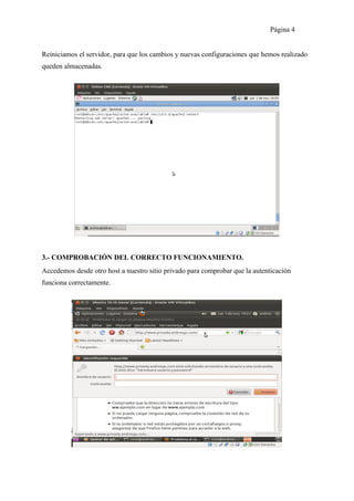 Página 4


Reiniciamos el servidor, para que los cambios y nuevas configuraciones que hemos realizado
queden almacenadas.




3.- COMPROBACIÓN DEL CORRECTO FUNCIONAMIENTO.
Accedemos desde otro host a nuestro sitio privado para comprobar que la autenticación
funciona correctamente.
 