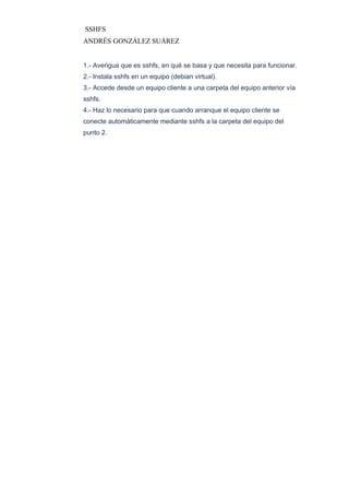 SSHFS
ANDRÉS GONZÁLEZ SUÁREZ
1.- Averigua que es sshfs, en qué se basa y que necesita para funcionar.
2.- Instala sshfs en un equipo (debian virtual).
3.- Accede desde un equipo cliente a una carpeta del equipo anterior vía
sshfs.
4.- Haz lo necesario para que cuando arranque el equipo cliente se
conecte automáticamente mediante sshfs a la carpeta del equipo del
punto 2.