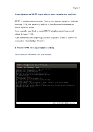Página 1
1.- Averigua que es SSHFS en qué se basa y que necesita para funcionar.
SSHFS es un sistema de archivos para Linux (y otros sistemas operativos con implementación FUSE) que opera sobre archivos en un ordenador remoto usando un
entorno seguro de acceso.
En un ordenador local donde se monta SSHFS, la implementación hace uso del
módulo del kernel FUSE.
FUSE permite a usuarios no privilegiados crear sus propios sistema de archivos sin
necesidad de editar el código del núcleo.
2.- Instala SSHFS en un equipo (debian virtual).
Para comenzar, instalamos SSH en el servidor.