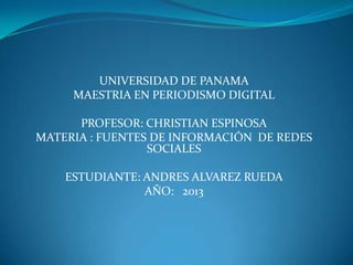 UNIVERSIDAD DE PANAMA
MAESTRIA EN PERIODISMO DIGITAL
PROFESOR: CHRISTIAN ESPINOSA
MATERIA : FUENTES DE INFORMACIÓN DE REDES
SOCIALES
ESTUDIANTE: ANDRES ALVAREZ RUEDA
AÑO: 2013
 