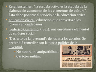 Kerchensteiner :  “la escuela activa es la escuela de la elaboración autónoma de los elementos de cultura”. Ésta debe ponerse al servicio de la educación cívica. Educación cívica  : educación que convertía a los jóvenes en ciudadanos. Federico Guillermo  (1872): una enseñanza elemental de carácter social.  “ Desierto de la juventud”: de los 14 a los 20 años. Se pretendió remediar con la  tutela política de la juventud. No neutral ni antipartidista . Carácter militar. 