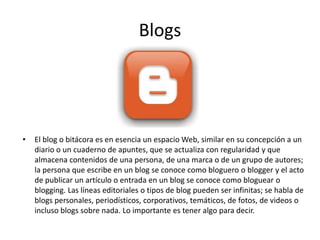 Blogs
• El blog o bitácora es en esencia un espacio Web, similar en su concepción a un
diario o un cuaderno de apuntes, que se actualiza con regularidad y que
almacena contenidos de una persona, de una marca o de un grupo de autores;
la persona que escribe en un blog se conoce como bloguero o blogger y el acto
de publicar un artículo o entrada en un blog se conoce como bloguear o
blogging. Las líneas editoriales o tipos de blog pueden ser infinitas; se habla de
blogs personales, periodísticos, corporativos, temáticos, de fotos, de videos o
incluso blogs sobre nada. Lo importante es tener algo para decir.
 